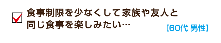 食事制限を少なくして家族や友人と同じ食事を楽しみたい…［60代 男性］