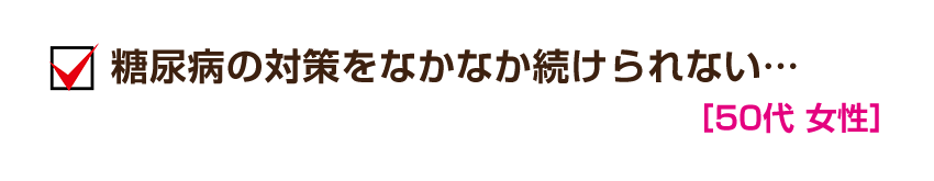 糖尿病の対策をなかなか続けられない…［50代 女性］